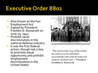    Also known as the Fair
    Employment Act
   Signed by President
    Franklin D. Roosevelt on
    June 25, 1941
   Prohibit racial
    discrimination in the
    national defense industry
   It was the first federal
    action, though not a law,   “The democratic way of life within
    to promote equal            the nation can be defended
    opportunity and prohibit    successfully only with the help and
    employment                  support of all groups“ – President
    discrimination in the       Franklin D. Roosevelt
    United States
 