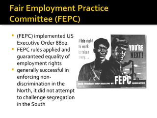  (FEPC) implemented US
  Executive Order 8802
 FEPC rules applied and
  guaranteed equality of
  employment rights
 generally successful in
  enforcing non-
  discrimination in the
  North, it did not attempt
  to challenge segregation
  in the South
 