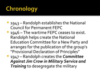  1943 – Randolph establishes the National
  Council for Permanent FEPC
 1946 – The wartime FEPC ceases to exist.
  Randolph helps create the National
  Education Committee for a New Party and
  arranges for the publication of the group’s
  “Provisional Declaration of Principles”
 1947 – Randolph creates the Committee
  Against Jim Crow in Military Service and
  Training to desegregate the military
 