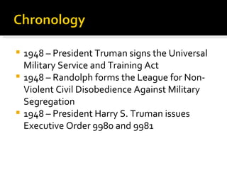  1948 – President Truman signs the Universal
  Military Service and Training Act
 1948 – Randolph forms the League for Non-
  Violent Civil Disobedience Against Military
  Segregation
 1948 – President Harry S. Truman issues
  Executive Order 9980 and 9981
 