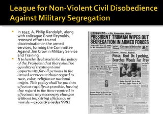  In 1947, A. Philip Randolph, along
  with colleague Grant Reynolds,
  renewed efforts to end
  discrimination in the armed
  services, forming the Committee
  Against Jim Crow in Military Service
  and Training
 It is hereby declared to be the policy
  of the President that there shall be
  equality of treatment and
  opportunity for all persons in the
  armed services without regard to
  race, color, religion or national
  origin. This policy shall be put into
  effect as rapidly as possible, having
  due regard to the time required to
  effectuate any necessary changes
  without impairing efficiency or
  morale – executive order 9981
 