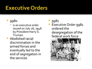    9980                           9981
     is an executive order        Executive Order 9981
      issued on July 26, 1948       ordered the
      by President Harry S.         desegregation of the
      Truman.                       federal work force
   Abolished racial
    discrimination in the
    armed forces and
    eventually led to the
    end of segregation in
    the services
 