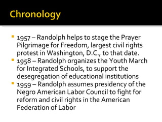  1957 – Randolph helps to stage the Prayer
  Pilgrimage for Freedom, largest civil rights
  protest in Washington, D.C., to that date.
 1958 – Randolph organizes the Youth March
  for Integrated Schools, to support the
  desegregation of educational institutions
 1959 – Randolph assumes presidency of the
  Negro American Labor Council to fight for
  reform and civil rights in the American
  Federation of Labor
 