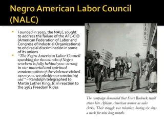  Founded in 1959, the NALC sought
  to address the failure of the AFL-CIO
  (American Federation of Labor and
  Congress of Industrial Organizations)
  to end racial discrimination in some
  of its unions
 ‘‘The Negro American Labor Council
  speaking for thousands of Negro
  workers is fully behind you—strong
  in our material and spiritual
  condemnation of the violence visited
  upon you, we pledge our unstinting
  aid’’ – Randolph telegraphed to
  Martin Luther King, Jr. in reaction to
  the 1961 Freedom Rides

                                           The campaign demanded that Sears Roebuck retail
                                           stores hire African American women as sales
                                           clerks. Their struggle was relentless, lasting six days
                                           a week for nine long months
 