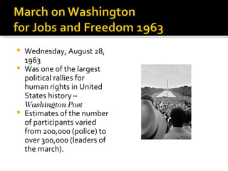  Wednesday, August 28,
  1963
 Was one of the largest
  political rallies for
  human rights in United
  States history –
  Washington Post
 Estimates of the number
  of participants varied
  from 200,000 (police) to
  over 300,000 (leaders of
  the march).
 