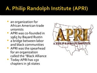    an organization for
    African American trade
    unionists
   APRI was co-founded in
    1965 by Bayard Rustin
   a bridge between labor
    and black communities
   APRI was the spearhead
    for an organization
    called the "Black Alliance
   Today APRI has 150
    chapters in 36 states
 