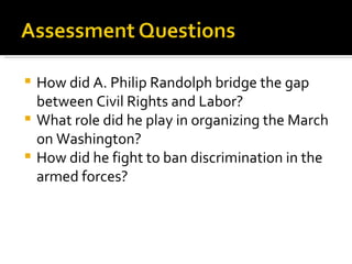  How did A. Philip Randolph bridge the gap
  between Civil Rights and Labor?
 What role did he play in organizing the March
  on Washington?
 How did he fight to ban discrimination in the
  armed forces?
 