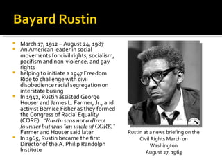  March 17, 1912 – August 24, 1987
 An American leader in social
  movements for civil rights, socialism,
  pacifism and non-violence, and gay
  rights
 helping to initiate a 1947 Freedom
  Ride to challenge with civil
  disobedience racial segregation on
  interstate busing
 In 1942, Rustin assisted George
  Houser and James L. Farmer, Jr., and
  activist Bernice Fisher as they formed
  the Congress of Racial Equality
  (CORE). “Rustin was not a direct
  founder but was "an uncle of CORE,"
  Farmer and Houser said later             Rustin at a news briefing on the
 In 1965, Rustin became the first              Civil Rights March on
  Director of the A. Philip Randolph                 Washington
  Institute                                        August 27, 1963
 