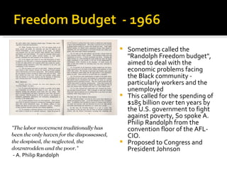  Sometimes called the
                                              "Randolph Freedom budget",
                                              aimed to deal with the
                                              economic problems facing
                                              the Black community -
                                              particularly workers and the
                                              unemployed
                                             This called for the spending of
                                              $185 billion over ten years by
                                              the U.S. government to fight
                                              against poverty, So spoke A.
                                              Philip Randolph from the
"The labor movement traditionally has         convention floor of the AFL-
been the only haven for the dispossessed,     CIO.
the despised, the neglected, the             Proposed to Congress and
downtrodden and the poor."                    President Johnson
 - A. Philip Randolph
 