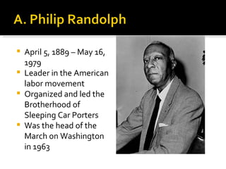    April 5, 1889 – May 16,
    1979
   Leader in the American
    labor movement
   Organized and led the
    Brotherhood of
    Sleeping Car Porters
   Was the head of the
    March on Washington
    in 1963
 