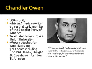  1889 - 1967
 African American writer,
  editor and early member
  of the Socialist Party of
  America.
 Graduated from Virginia
  Union University
 Wrote speeches for
  candidates and
                              “We do not thank God for anything... our
  presidents including:       Deity is the toiling masses of the world
  Thomas Dewey, Dwight        and the things for which we thank are
  D. Eisenhower, Lyndon       their achievement.”
  B. Johnson
 