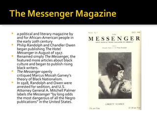    a political and literary magazine by
    and for African-American people in
    the early 20th century
   Philip Randolph and Chandler Owen
    began publishing The Hotel
    Messenger in August of 1917.
   Renamed simply The Messenger, the
    featured more articles about black
    culture and began to publish rising
    black writers.
   The Messenger openly
    critiqued Marcus Mosiah Garvey’s
    theory of Black Nationalism.
   In 1918, Randolph and Owen were
    arrested for sedition, and U.S.
    Attorney General A. Mitchell Palmer
    labels the Messenger “by long odds
    the most dangerous of all the Negro
    publications” in the United States.
 