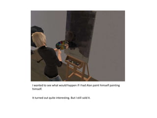 I wanted to see what would happen if I had Alan paint himself painting himself.It turned out quite interesting. But I still sold it.