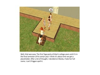 Well, that was easy. The first Toga party of Alan’s college years and it’s in the final semester of his senior year. I think it’s about time we get a placeholder. After a bit of thought, I decided on Macky. I hate her full name. I can’t friggen spell it.