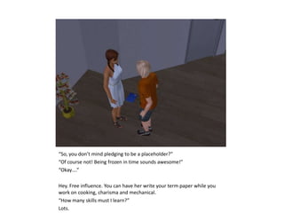 “So, you don’t mind pledging to be a placeholder?”“Of course not! Being frozen in time sounds awesome!”“Okay….”Hey. Free influence. You can have her write your term paper while you work on cooking, charisma and mechanical.“How many skills must I learn?”Lots.
