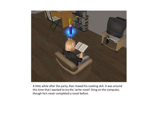 A little while after the party, Alan maxed his cooking skill. It was around this time that I wanted to try the ‘write novel’ thing on the computer, though he’s never completed a novel before.