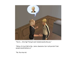 “You’re…. Chris Ng? That girl said I looked exactly like you.”“Whoa, it’s true! We’re like….twins. Awesome. Can I call you bro? I bet people would believe us.”“No. You may not.