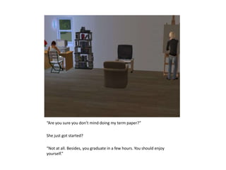 “Are you sure you don’t mind doing my term paper?”She just got started?“Not at all. Besides, you graduate in a few hours. You should enjoy yourself.”