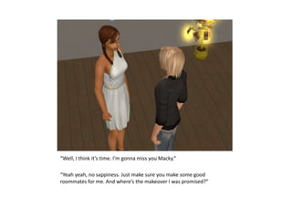 “Well, I think it’s time. I’m gonna miss you Macky.”“Yeah yeah, no sappiness. Just make sure you make some good roommates for me. And where’s the makeover I was promised?”