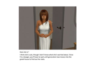 Here she is~I think she’s cute, though I don’t know what she’s worried about. Since I’m a booger, you’ll have to wait until generation two moves into the greek house to find out her stats.