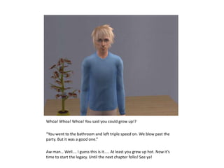 Whoa! Whoa! Whoa! You said you could grow up!?“You went to the bathroom and left triple speed on. We blew past the party. But it was a good one.”Aw man… Well…. I guess this is it….. At least you grew up hot. Now it’s time to start the legacy. Until the next chapter folks! See ya!