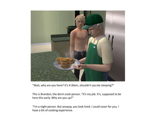 “Wait, why are you here? It’s 4:30am, shouldn’t you be sleeping?”This is Brandon, the dorm cook person. “It’s my job. It’s, supposed to be here this early. Why are you up?”“I’m a night person. But anyway, you look tired. I could cover for you. I have a bit of cooking experience.
