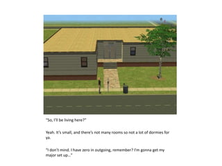 “So, I’ll be living here?”Yeah. It’s small, and there’s not many rooms so not a lot of dormies for ya.“I don’t mind. I have zero in outgoing, remember? I’m gonna get my major set up…”