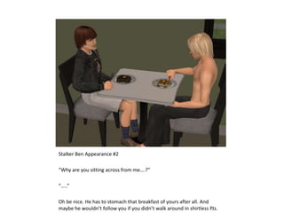 Stalker Ben Appearance #2“Why are you sitting across from me….?”“…..”Oh be nice. He has to stomach that breakfast of yours after all. And maybe he wouldn’t follow you if you didn’t walk around in shirtless PJs.