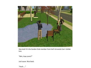 Hey look! It’s the Garden Club member from hell! Armando Cox! I dislike him.“Mm, how come?”Just cause. Nice boot.“Hush…..”