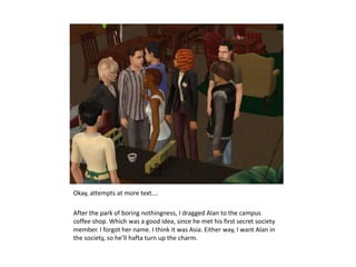 Okay, attempts at more text….After the park of boring nothingness, I dragged Alan to the campus coffee shop. Which was a good idea, since he met his first secret society  member. I forgot her name. I think it was Asia. Either way, I want Alan in the society, so he’ll hafta turn up the charm.