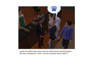 Luckily, the coffee shop seems to be the official secret society hangout. This here is Mackenzie. I think. I do not remember how to spell it.