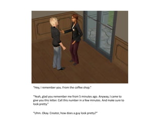 “Hey, I remember you. From the coffee shop.”“Yeah, glad you remember me from 5 minutes ago. Anyway, I came to give you this letter. Call this number in a few minutes. And make sure to look pretty.”“Uhm. Okay. Creator, how does a guy look pretty?”