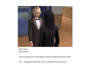 Wow. Pretty.Hey, it’s Katy!“Nice tux. Going out?” Katy laughed, raising an eyebrow and Alan’s attire.“Uh…. I was told to look pretty. I don’t really like formal wear at all.”