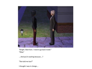 “Alright. Wait here. I need to go back inside.”“Okay.”….And you’re waiting because….?“She told me too?”I thought I was in charge….