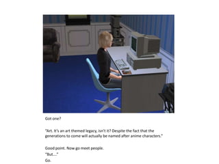 Got one?“Art. It’s an art themed legacy, isn’t it? Despite the fact that the generations to come will actually be named after anime characters.”Good point. Now go meet people.“But….”Go.