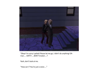 “Okay! I’m sorry I yelled! Please let me go, I didn’t do anything! Oh man….. KATY!! ….BEN!? Creator….?Yeah, don’t look at me.“How can I? You’re just a voice…..”