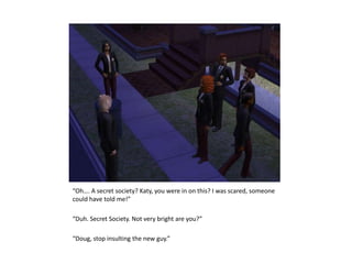 “Oh…. A secret society? Katy, you were in on this? I was scared, someone could have told me!”“Duh. Secret Society. Not very bright are you?”“Doug, stop insulting the new guy.”
