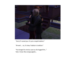 “Sorry if I scared you. It’s just a stupid tradition.”“Ah well….. no, it’s okay. Tradition is tradition.”“He changed his mind as soon as she hugged him…”Yeah, I know. Nice orange pigtails…