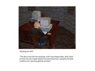 Enjoying yourself?“The dorm only had one computer, and it was always taken. And I need to finish this term paper before the exam tomorrow. I would’ve finished it before, but I was busy getting arrested.”
