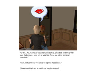 “U-Uh…. No, I’ve never kissed anyone before. Or dated. And I’m pretty sure that means I have yet to woohoo. These are rather personal questions.”“Man. Wit yer looks you could be a playa maaaaaaan.”(His personality is set to match my cousins, maaan)