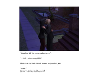 “Goodbye, Al. You better call me soon.”“….Guh….mmrruuugghhhh”I love how shy he is. I think he said he promises, Kat.“Great.”I’m sorry, did she just hear me?