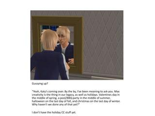 Gussying up?“Yeah, Katy’s coming over. By the by, I’ve been meaning to ask you. Max creativity is the thing in our legacy, as well as holidays. Valentines day in the middle of spring, a pool/BBQ party in the middle of summer, halloween on the last day of fall, and christmas on the last day of winter. Why haven’t we done any of that yet?”I don’t have the holiday CC stuff yet.