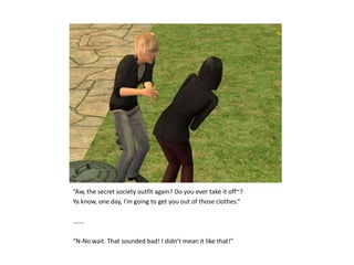 “Aw, the secret society outfit again? Do you ever take it off~?Ya know, one day, I’m going to get you out of those clothes.”…….“N-No wait. That sounded bad! I didn’t mean it like that!”