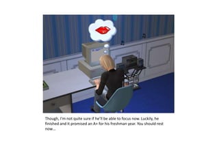 Though, I’m not quite sure if he’ll be able to focus now. Luckily, he finished and it promised an A+ for his freshman year. You should rest now…