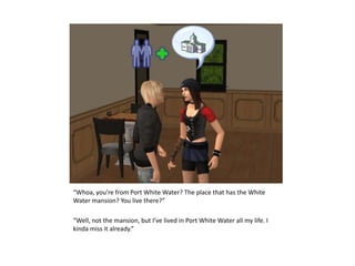 “Whoa, you’re from Port White Water? The place that has the White Water mansion? You live there?”“Well, not the mansion, but I’ve lived in Port White Water all my life. I kinda miss it already.”