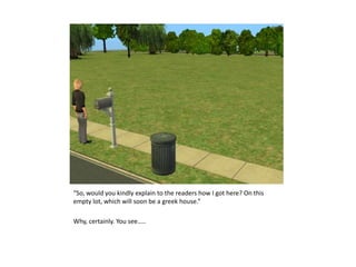 “So, would you kindly explain to the readers how I got here? On this empty lot, which will soon be a greek house.”Why, certainly.You see…..