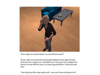 “And maybe we should explain my new lifetime want?”Ah yes. Well, he constantly had thought bubbles of marriage and kids. And since he’s a legacy sim, I decided to do  the junior roll, and gave him family. His new lifetime want is to have 6 grandchildren. Good luck with that.“Even Katy too kthe news pretty well. I was sort of worried about this.”