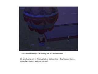 “I still can’t believe you’re making me do this In the rain….”Oh shush, and get in. This is a hot air balloon that I downloaded from…. someplace. I can’t wait to try it out!