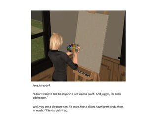 Jeez. Already?“I don’t want to talk to anyone. I just wanna paint. And juggle, for some odd reason.”Well, you are a pleasure sim. Ya know, these slides have been kinda short in words. I’ll try to pick it up.