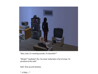 “Alan, look, it’s snowing outside. It’s beautiful~”“Mmph? *swallows* Ah, I’ve never really been a fan of snow. I’m sensitive to the cold.”Yeah. Shut up and woohoo.“…K-Katy…..”